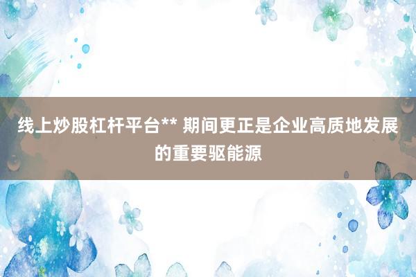 线上炒股杠杆平台** 期间更正是企业高质地发展的重要驱能源