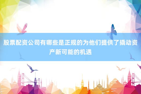 股票配资公司有哪些是正规的为他们提供了撬动资产新可能的机遇