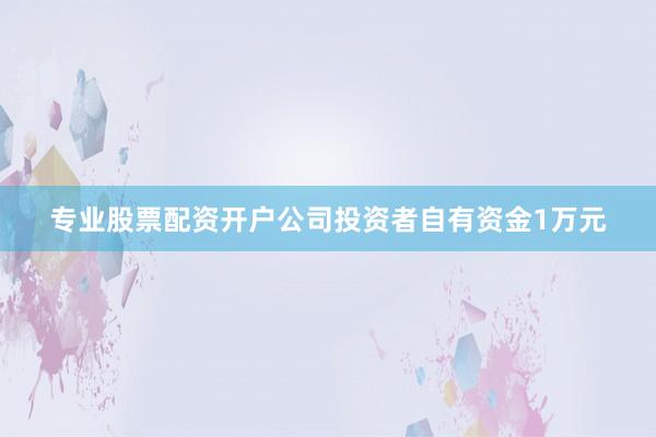 专业股票配资开户公司投资者自有资金1万元