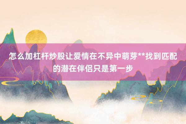 怎么加杠杆炒股让爱情在不异中萌芽**找到匹配的潜在伴侣只是第一步
