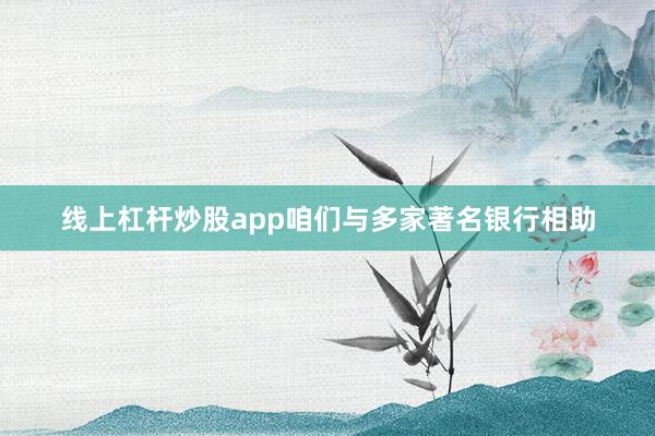 线上杠杆炒股app咱们与多家著名银行相助