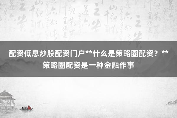 配资低息炒股配资门户**什么是策略圈配资？**策略圈配资是一种金融作事