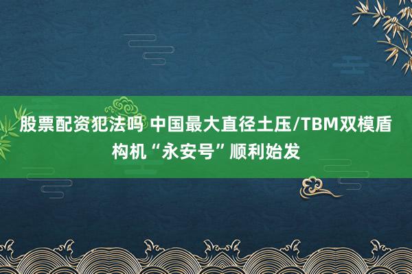 股票配资犯法吗 中国最大直径土压/TBM双模盾构机“永安号”顺利始发