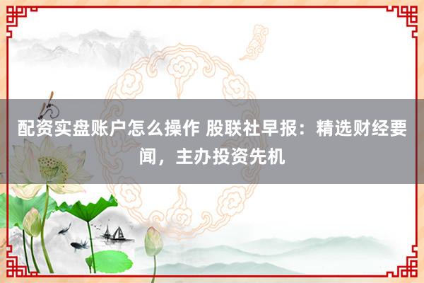 配资实盘账户怎么操作 股联社早报：精选财经要闻，主办投资先机
