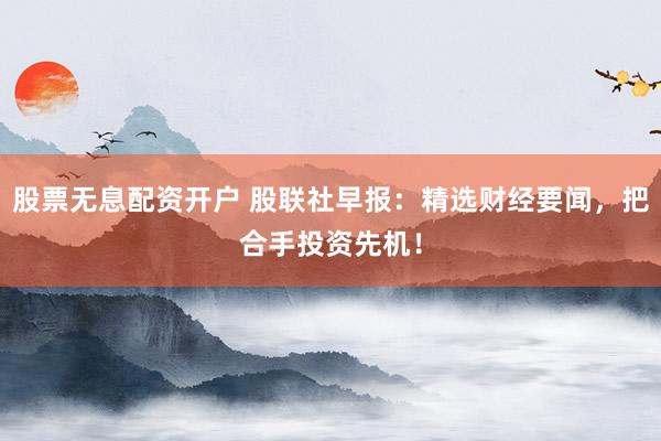 股票无息配资开户 股联社早报：精选财经要闻，把合手投资先机！
