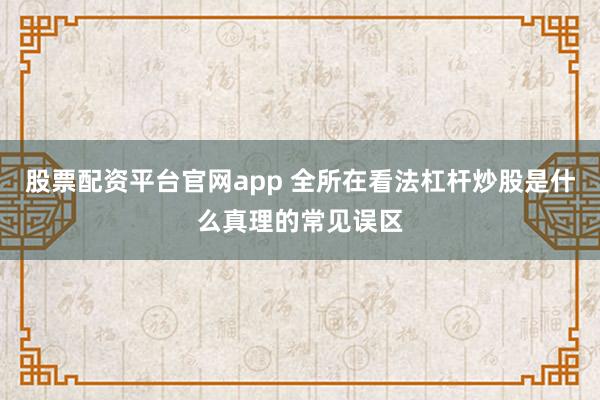 股票配资平台官网app 全所在看法杠杆炒股是什么真理的常见误区