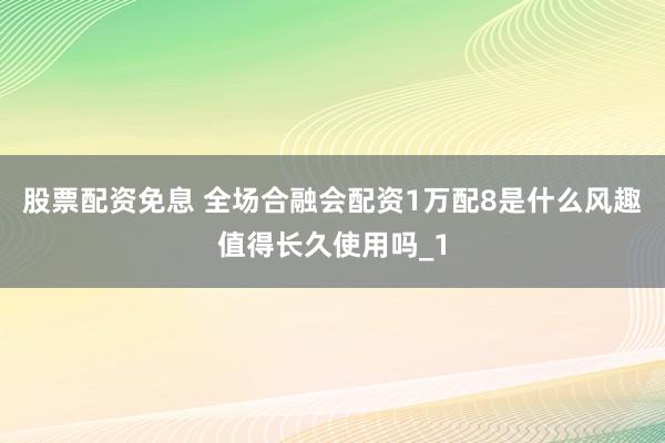 股票配资免息 全场合融会配资1万配8是什么风趣值得长久使用吗_1