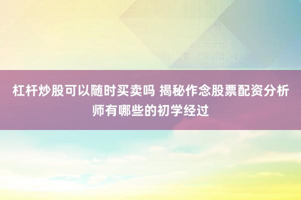 杠杆炒股可以随时买卖吗 揭秘作念股票配资分析师有哪些的初学经过