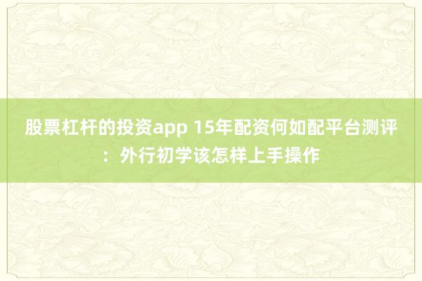股票杠杆的投资app 15年配资何如配平台测评：外行初学该怎样上手操作