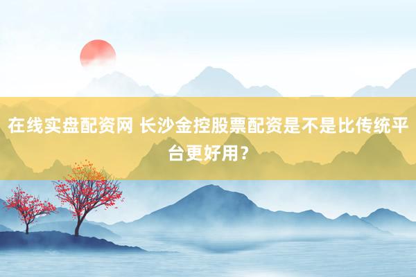 在线实盘配资网 长沙金控股票配资是不是比传统平台更好用？
