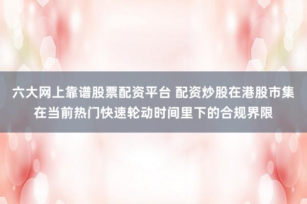 六大网上靠谱股票配资平台 配资炒股在港股市集在当前热门快速轮动时间里下的合规界限