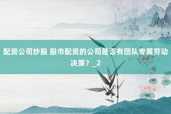 配资公司炒股 股市配资的公司是否有团队专属劳动决策？_2