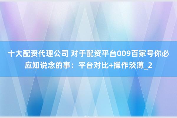 十大配资代理公司 对于配资平台009百家号你必应知说念的事：平台对比+操作淡薄_2
